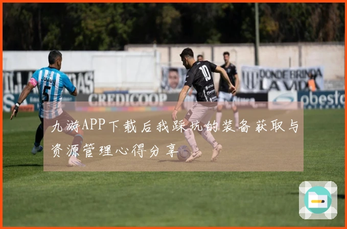 九游APP下载后我踩坑的装备获取与资源管理心得分享