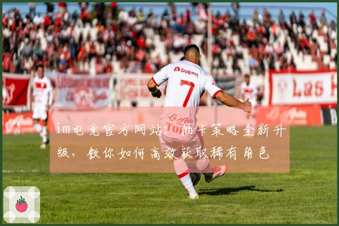 im电竞官方网站：抽卡策略全新升级，教你如何高效获取稀有角色
