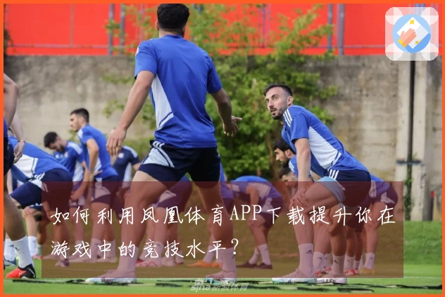 如何利用凤凰体育APP下载提升你在游戏中的竞技水平？