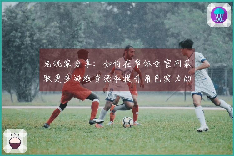 老玩家分享:如何在华体会官网获取更多游戏资源和提升角色实力的技巧